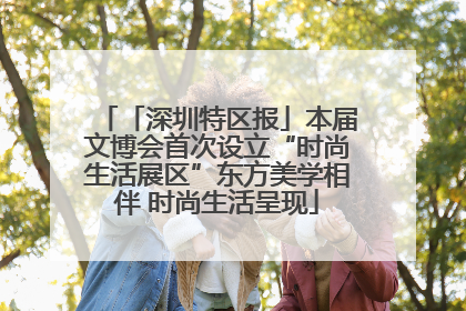 「深圳特区报」本届文博会首次设立“时尚生活展区”东方美学相伴 时尚生活呈现