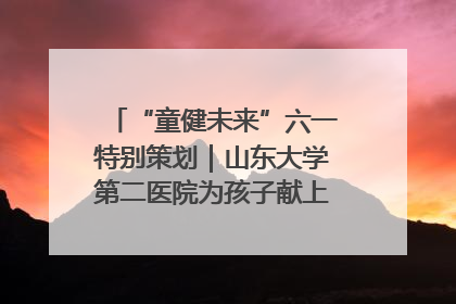 “童健未来”六一特别策划｜山东大学第二医院为孩子献上“童心处方”