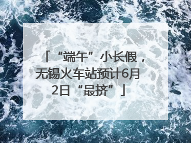 “端午”小长假，无锡火车站预计6月2日“最挤”
