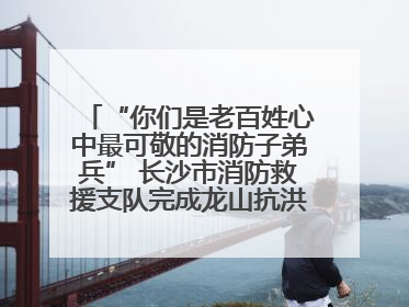 “你们是老百姓心中最可敬的消防子弟兵” 长沙市消防救援支队完成龙山抗洪使命归队