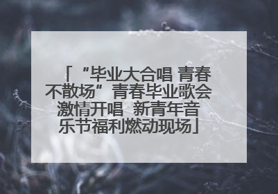 “毕业大合唱 青春不散场”青春毕业歌会激情开唱  新青年音乐节福利燃动现场