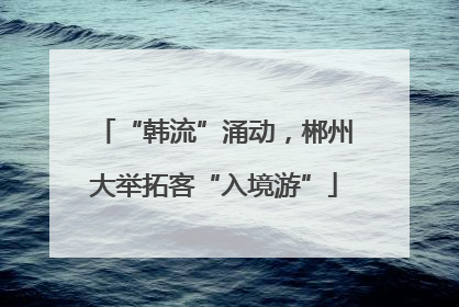 “韩流”涌动，郴州大举拓客“入境游”