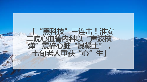 “黑科技”三连击！淮安二院心血管内科以“声波核弹”震碎心脏“混凝土”，七旬老人重获“心”生