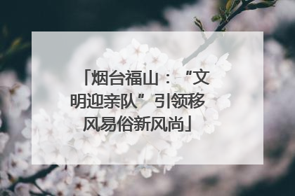 烟台福山：“文明迎亲队”引领移风易俗新风尚