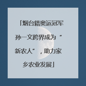 烟台籍奥运冠军孙一文跨界成为“新农人”，助力家乡农业发展