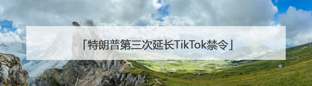 特朗普第三次延长TikTok禁令