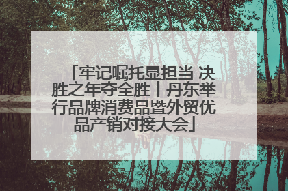 牢记嘱托显担当 决胜之年夺全胜丨丹东举行品牌消费品暨外贸优品产销对接大会