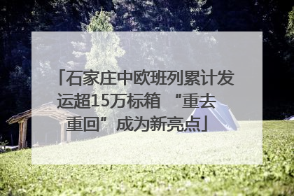 石家庄中欧班列累计发运超15万标箱 “重去重回”成为新亮点