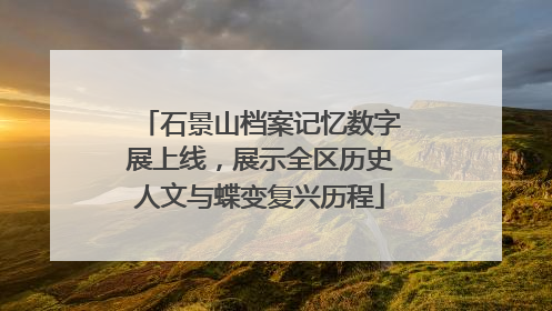 石景山档案记忆数字展上线，展示全区历史人文与蝶变复兴历程