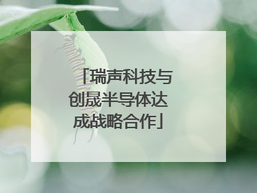瑞声科技与创晟半导体达成战略合作