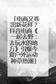 电商又卷出新花样？抖音电商《一起去野：去玩水的地方》引爆今夏户外运动种草热潮