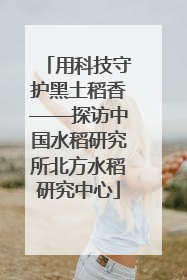 用科技守护黑土稻香——探访中国水稻研究所北方水稻研究中心