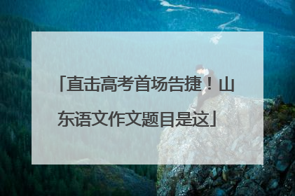 直击高考首场告捷！山东语文作文题目是这