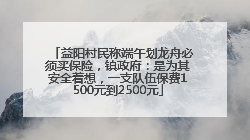 益阳村民称端午划龙舟必须买保险，镇政府：是为其安全着想，一支队伍保费1500元到2500元