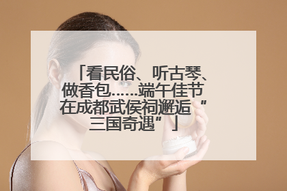看民俗、听古琴、做香包……端午佳节在成都武侯祠邂逅“三国奇遇”