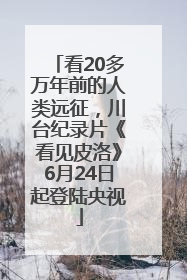 看20多万年前的人类远征，川台纪录片《看见皮洛》6月24日起登陆央视