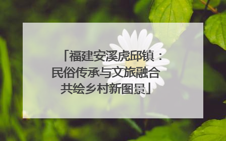 福建安溪虎邱镇：民俗传承与文旅融合共绘乡村新图景