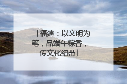 福建：以文明为笔，品端午粽香，传文化纽带