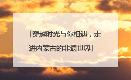 穿越时光与你相遇，走进内蒙古的非遗世界