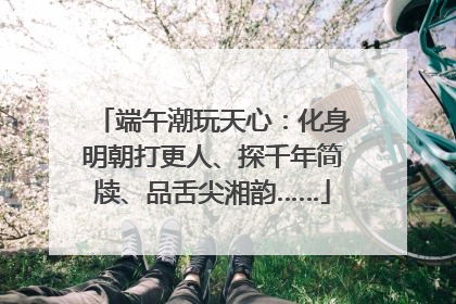 端午潮玩天心：化身明朝打更人、探千年简牍、品舌尖湘韵……