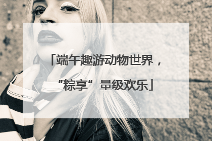 端午趣游动物世界，“粽享”量级欢乐