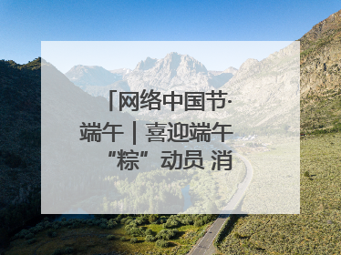 网络中国节·端午｜喜迎端午“粽”动员 消防安全记心中