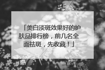 美白淡斑效果好的护肤品排行榜，前几名全面祛斑，先收藏！