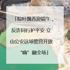 粽叶飘香迎端午，反诈同行护平安 立山公安这场警营开放“嗨”翻全场
