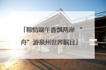 粽情端午香飘两岸 “舟”游泉州世界瞩目
