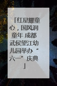 红星耀童心，国风润童年 成都武侯望江幼儿园举办“六一”庆典