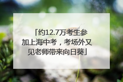 约12.7万考生参加上海中考，考场外又见老师带来向日葵