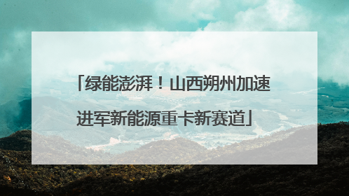 绿能澎湃！山西朔州加速进军新能源重卡新赛道