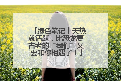 绿色笔记丨天热就活跃，比恐龙更古老的“我们”又要和你相遇了！
