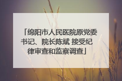 绵阳市人民医院原党委书记、院长陈斌 接受纪律审查和监察调查