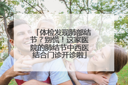 体检发现肺部结节？别慌！这家医院的肺结节中西医结合门诊开诊啦