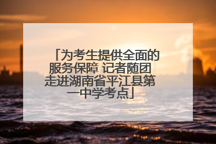 为考生提供全面的服务保障 记者随团走进湖南省平江县第一中学考点