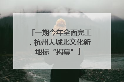 一期今年全面完工，杭州大城北文化新地标“揭幕”
