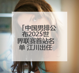 中国男排公布2025世界联赛首站名单 江川出任队长