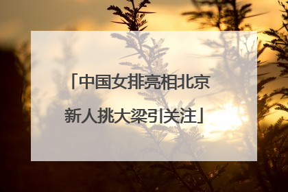 中国女排亮相北京 新人挑大梁引关注