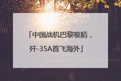 中国战机巴黎吸睛，歼-35A首飞海外