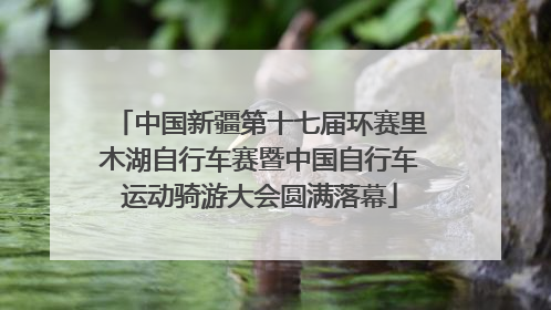 中国新疆第十七届环赛里木湖自行车赛暨中国自行车运动骑游大会圆满落幕