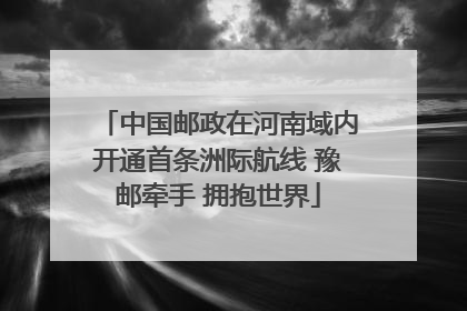 中国邮政在河南域内开通首条洲际航线 豫邮牵手 拥抱世界