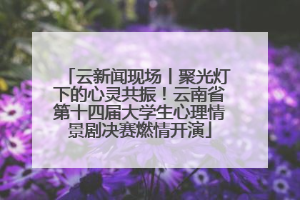 云新闻现场丨聚光灯下的心灵共振！云南省第十四届大学生心理情景剧决赛燃情开演