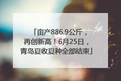 亩产886.9公斤，再创新高！6月25日，青岛夏收夏种全部结束