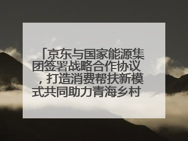 京东与国家能源集团签署战略合作协议，打造消费帮扶新模式共同助力青海乡村振兴发展