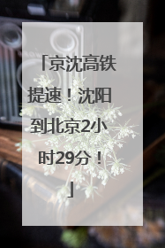 京沈高铁提速！沈阳到北京2小时29分！