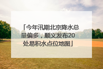 今年汛期北京降水总量偏多，顺义发布20处易积水点位地图