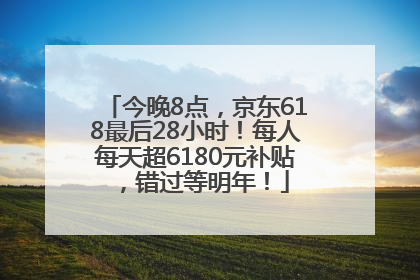今晚8点，京东618最后28小时！每人每天超6180元补贴，错过等明年！