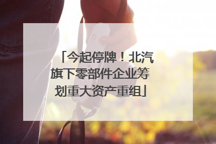 今起停牌！北汽旗下零部件企业筹划重大资产重组