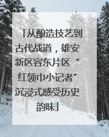 从酿造技艺到古代战道，雄安新区容东片区“红领巾小记者”沉浸式感受历史韵味
